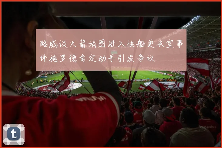 路威谈火箭试图进入快船更衣室事件施罗德肯定动手引发争议