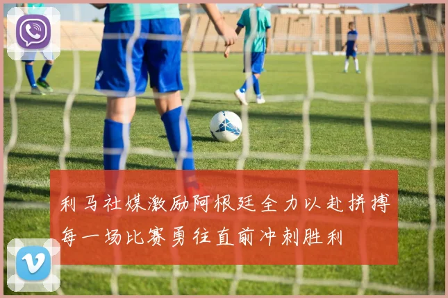 利马社媒激励阿根廷全力以赴拼搏每一场比赛勇往直前冲刺胜利