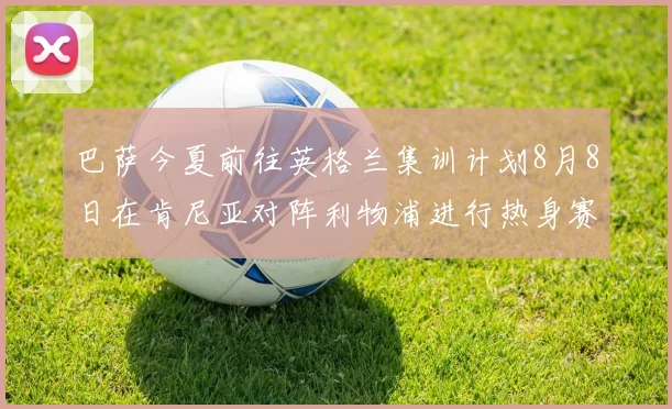 巴萨今夏前往英格兰集训计划8月8日在肯尼亚对阵利物浦进行热身赛