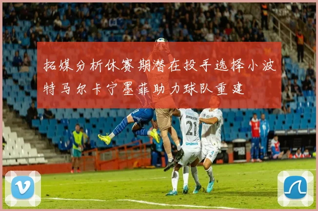 拓媒分析休赛期潜在投手选择小波特马尔卡宁墨菲助力球队重建