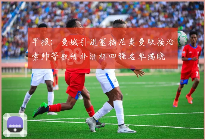 早报：曼城引进塞梅尼奥曼联接洽索帅等教练非洲杯四强名单揭晓