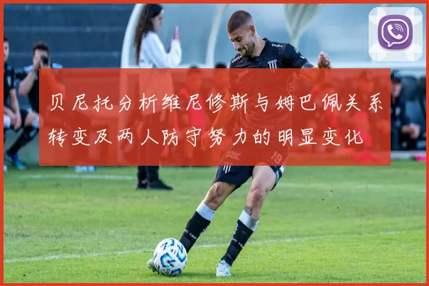 贝尼托分析维尼修斯与姆巴佩关系转变及两人防守努力的明显变化