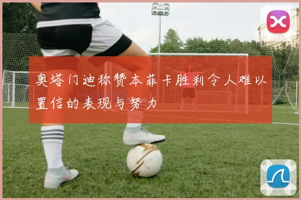 奥塔门迪称赞本菲卡胜利令人难以置信的表现与努力