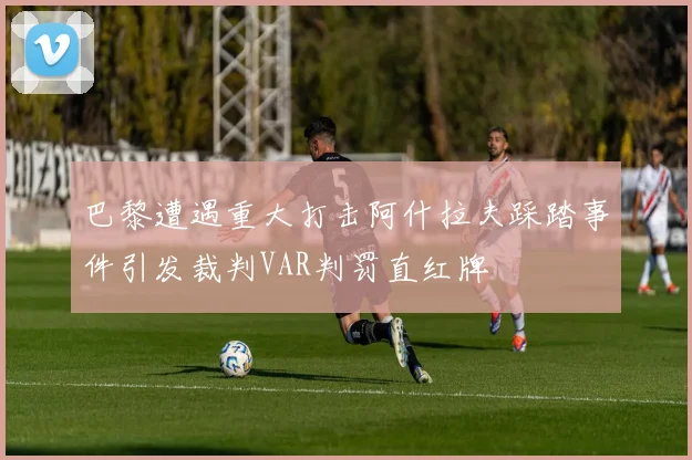 巴黎遭遇重大打击阿什拉夫踩踏事件引发裁判VAR判罚直红牌