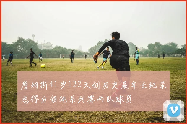 詹姆斯41岁122天创历史最年长纪录总得分领跑系列赛两队球员
