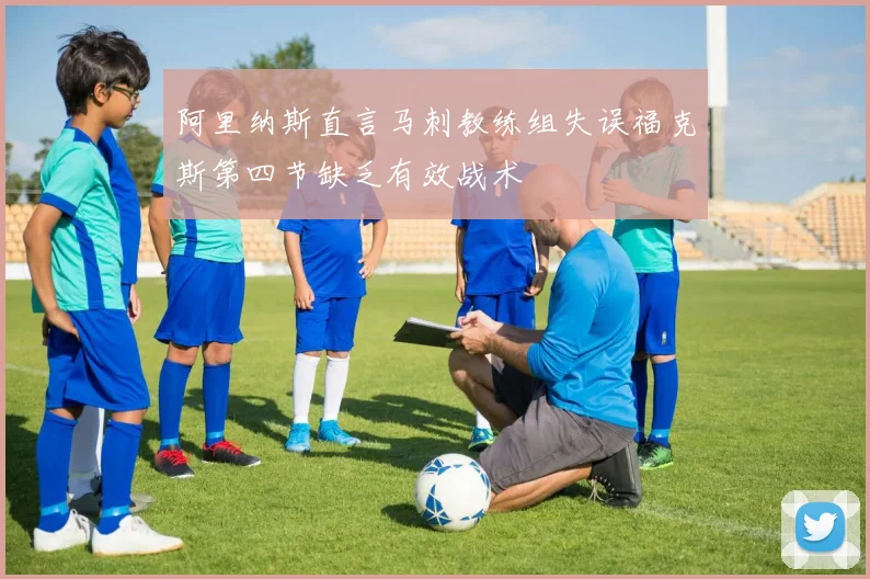 阿里纳斯直言马刺教练组失误福克斯第四节缺乏有效战术