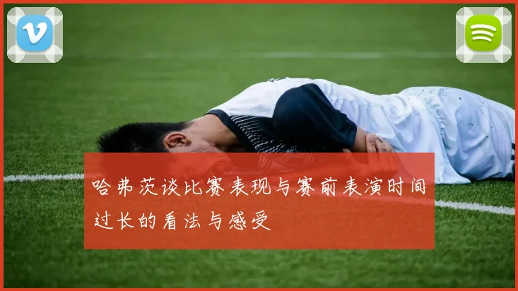 哈弗茨谈比赛表现与赛前表演时间过长的看法与感受