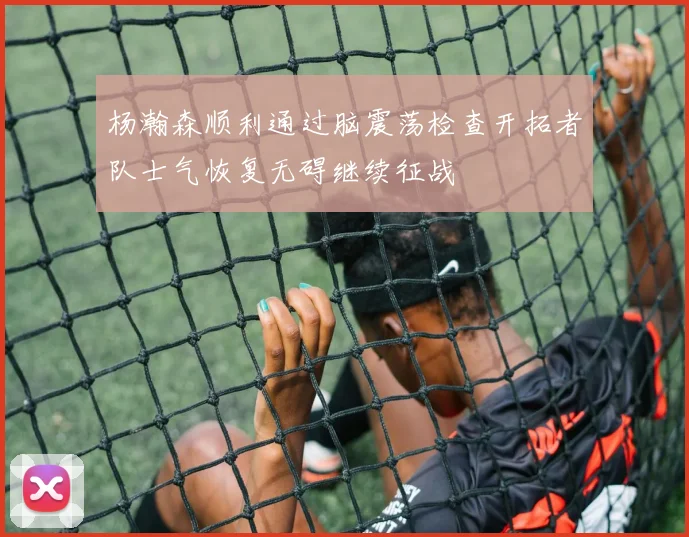 杨瀚森顺利通过脑震荡检查开拓者队士气恢复无碍继续征战
