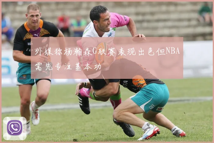 外媒称杨瀚森G联赛表现出色但NBA需先专注基本功