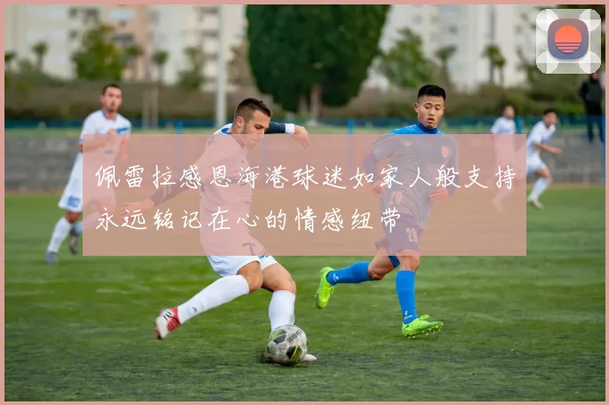 佩雷拉感恩海港球迷如家人般支持永远铭记在心的情感纽带