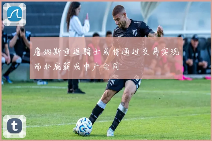 詹姆斯重返骑士或将通过交易实现而非底薪或中产合同