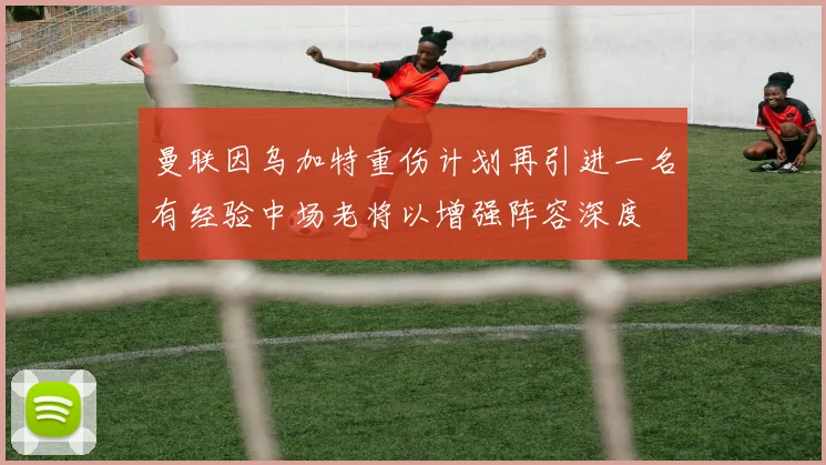 曼联因乌加特重伤计划再引进一名有经验中场老将以增强阵容深度