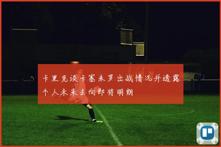 卡里克谈卡塞米罗出战情况并透露个人未来去向即将明朗