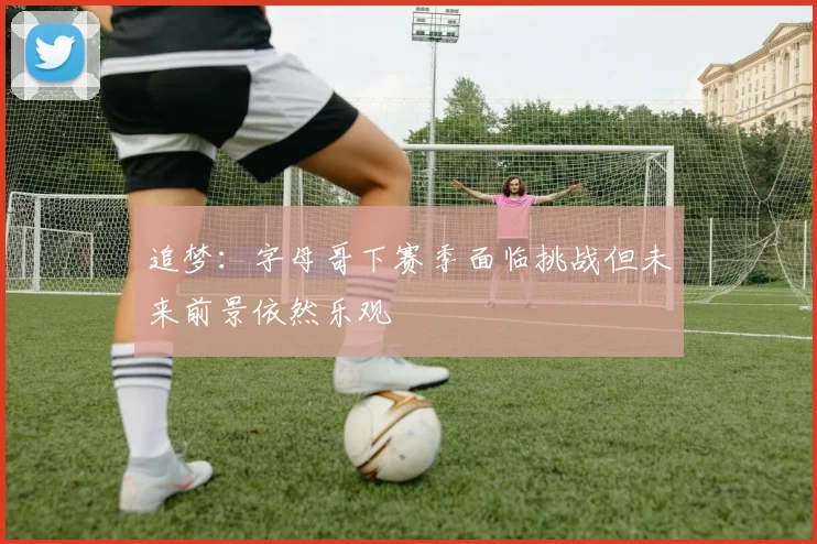 追梦：字母哥下赛季面临挑战但未来前景依然乐观