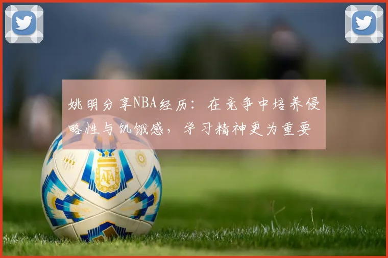 姚明分享NBA经历：在竞争中培养侵略性与饥饿感，学习精神更为重要