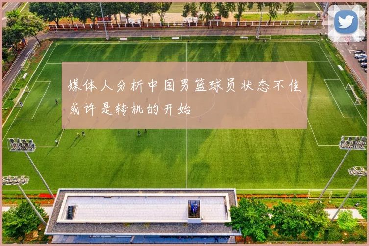 媒体人分析中国男篮球员状态不佳或许是转机的开始