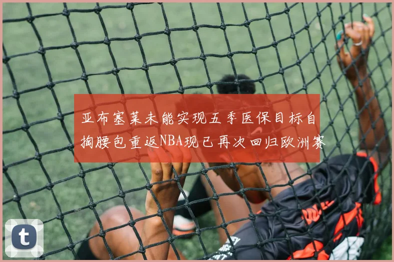 亚布塞莱未能实现五季医保目标自掏腰包重返NBA现已再次回归欧洲赛场