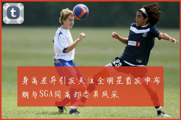 身高差异引发关注全明星首发中布朗与SGA同高却各具风采