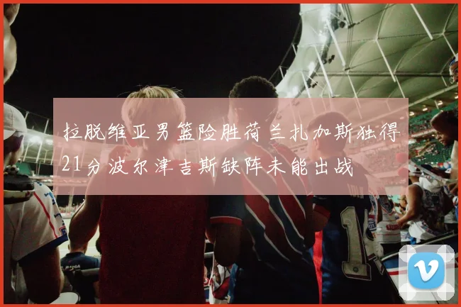 拉脱维亚男篮险胜荷兰扎加斯独得21分波尔津吉斯缺阵未能出战