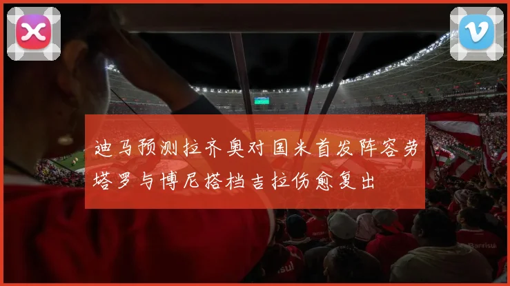 迪马预测拉齐奥对国米首发阵容劳塔罗与博尼搭档吉拉伤愈复出